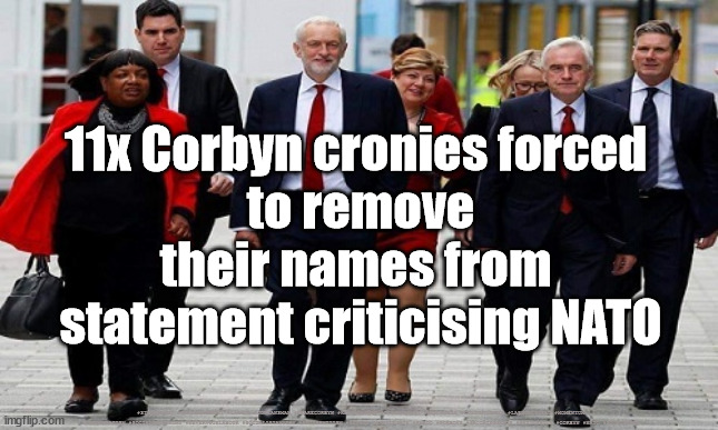 Corbyn Cronies - NATO | 11x Corbyn cronies forced 
to remove their names from 
statement criticising NATO; #STARMEROUT #GETSTARMEROUT #LABOUR #JONLANSMAN #WEARECORBYN #KEIRSTARMER #DIANEABBOTT #MCDONNELL #CULTOFCORBYN #LABOURISDEAD #MOMENTUM #LABOURRACISM #SOCIALISTSUNDAY #NEVERVOTELABOUR #SOCIALISTANYDAY #ANTISEMITISM #SAVILE #SAVILEGATE #PAEDO #WORBOYS #GROOMINGGANGS #PAEDOPHILE #CORBYN #NATO #STOPTHEWAR | image tagged in corbyn's labour,starmerout,getstarmerout,labourisdead,cultofcorbyn,corbyn putin ukraine | made w/ Imgflip meme maker