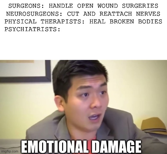 Types of doctors | SURGEONS: HANDLE OPEN WOUND SURGERIES
NEUROSURGEONS: CUT AND REATTACH NERVES
PHYSICAL THERAPISTS: HEAL BROKEN BODIES
PSYCHIATRISTS:; EMOTIONAL DAMAGE | image tagged in emotional damage | made w/ Imgflip meme maker