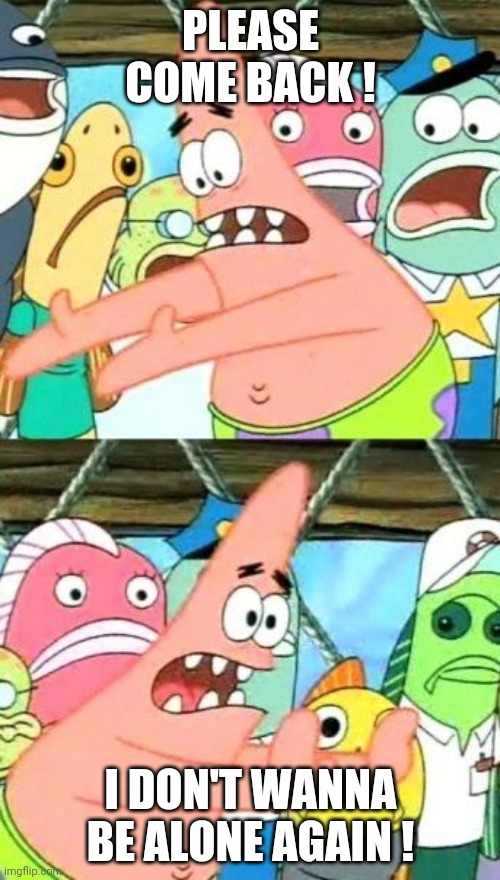 Put It Somewhere Else Patrick Meme | PLEASE COME BACK ! I DON'T WANNA BE ALONE AGAIN ! | image tagged in memes,put it somewhere else patrick | made w/ Imgflip meme maker