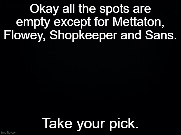 Any other character other than the ones mentioned. | Okay all the spots are empty except for Mettaton, Flowey, Shopkeeper and Sans. Take your pick. | image tagged in black background | made w/ Imgflip meme maker