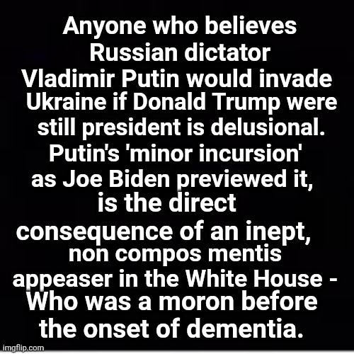 Non Compos Mentis Appeaser In The White House - | Anyone who believes Russian dictator Vladimir Putin would invade; Ukraine if Donald Trump were still president is delusional. Putin's 'minor incursion' as Joe Biden previewed it, is the direct consequence of an inept, non compos mentis appeaser in the White House -; Who was a moron before the onset of dementia. | image tagged in weak,coward,creepy joe biden,surrender,ukrainian lives matter | made w/ Imgflip meme maker