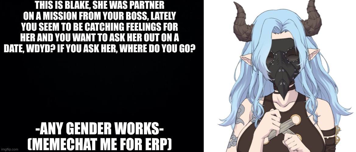 THIS IS BLAKE, SHE WAS PARTNER ON A MISSION FROM YOUR BOSS, LATELY YOU SEEM TO BE CATCHING FEELINGS FOR HER AND YOU WANT TO ASK HER OUT ON A DATE, WDYD? IF YOU ASK HER, WHERE DO YOU GO? -ANY GENDER WORKS- (MEMECHAT ME FOR ERP) | image tagged in black background | made w/ Imgflip meme maker