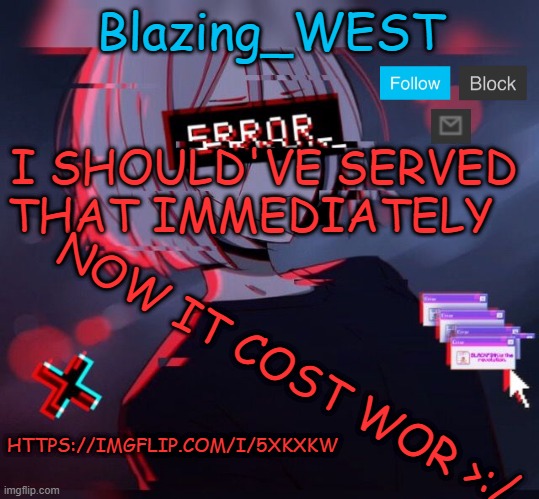 Blazing_WEST 2nd temp | I SHOULD'VE SERVED THAT IMMEDIATELY; NOW IT COST WOR >:/; HTTPS://IMGFLIP.COM/I/5XKXKW | image tagged in blazing_west 2nd temp,not funny,memes,msmg | made w/ Imgflip meme maker