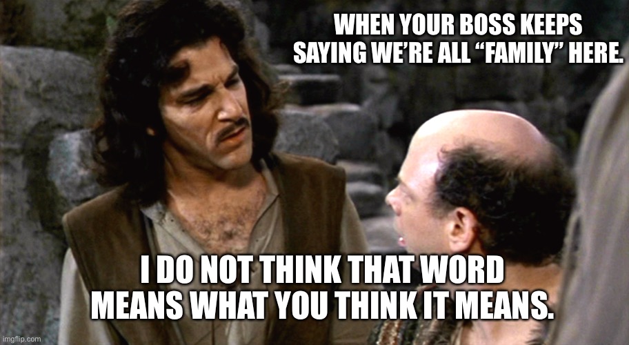 Work is not Family | WHEN YOUR BOSS KEEPS SAYING WE’RE ALL “FAMILY” HERE. I DO NOT THINK THAT WORD MEANS WHAT YOU THINK IT MEANS. | image tagged in inigo montoya i do not think that word means what you think it m | made w/ Imgflip meme maker