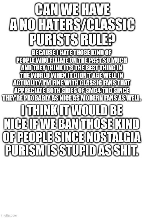 a request | CAN WE HAVE A NO HATERS/CLASSIC PURISTS RULE? BECAUSE I HATE THOSE KIND OF PEOPLE WHO FIXIATE ON THE PAST SO MUCH AND THEY THINK IT'S THE BEST THING IN THE WORLD WHEN IT DIDN'T AGE WELL IN ACTUALITY. I'M FINE WITH CLASSIC FANS THAT APPRECIATE BOTH SIDES OF SMG4 THO SINCE THEY'RE PROBABLY AS NICE AS MODERN FANS AS WELL. I THINK IT WOULD BE NICE IF WE BAN THOSE KIND OF PEOPLE SINCE NOSTALGIA PURISM IS STUPID AS SHIT. | image tagged in blank white template | made w/ Imgflip meme maker