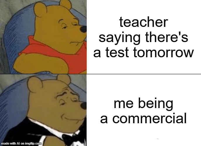 Tuxedo Winnie The Pooh | teacher saying there's a test tomorrow; me being a commercial | image tagged in memes,tuxedo winnie the pooh | made w/ Imgflip meme maker