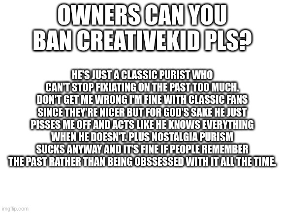 I'm sick of creativekid since he won't stop obsessing shit that happened 10 years ago | OWNERS CAN YOU BAN CREATIVEKID PLS? HE'S JUST A CLASSIC PURIST WHO CAN'T STOP FIXIATING ON THE PAST TOO MUCH. DON'T GET ME WRONG I'M FINE WITH CLASSIC FANS SINCE THEY'RE NICER BUT FOR GOD'S SAKE HE JUST PISSES ME OFF AND ACTS LIKE HE KNOWS EVERYTHING WHEN HE DOESN'T. PLUS NOSTALGIA PURISM SUCKS ANYWAY AND IT'S FINE IF PEOPLE REMEMBER THE PAST RATHER THAN BEING OBSSESSED WITH IT ALL THE TIME. | image tagged in blank white template,smg4 | made w/ Imgflip meme maker
