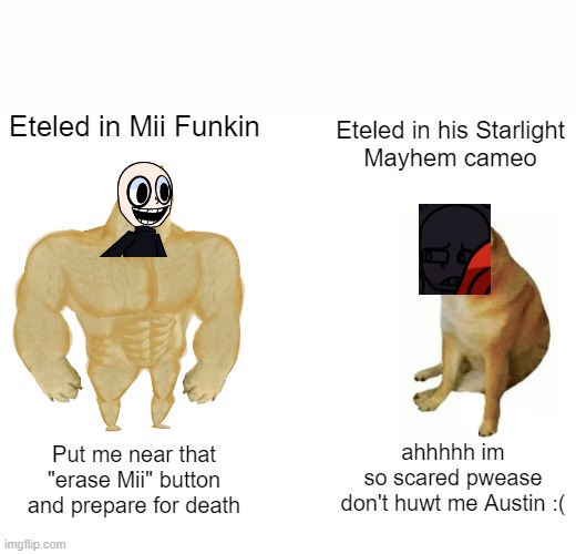This is how it works, right? | Eteled in Mii Funkin; Eteled in his Starlight
Mayhem cameo; ahhhhh im
so scared pwease
don't huwt me Austin :(; Put me near that
"erase Mii" button
and prepare for death | image tagged in memes,buff doge vs cheems | made w/ Imgflip meme maker