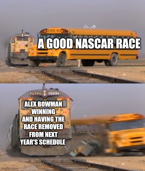 Alex Bowman destroys race tracks | A GOOD NASCAR RACE; ALEX BOWMAN WINNING AND HAVING THE RACE REMOVED FROM NEXT YEAR'S SCHEDULE | image tagged in a train hitting a school bus,alex bowman,race car | made w/ Imgflip meme maker