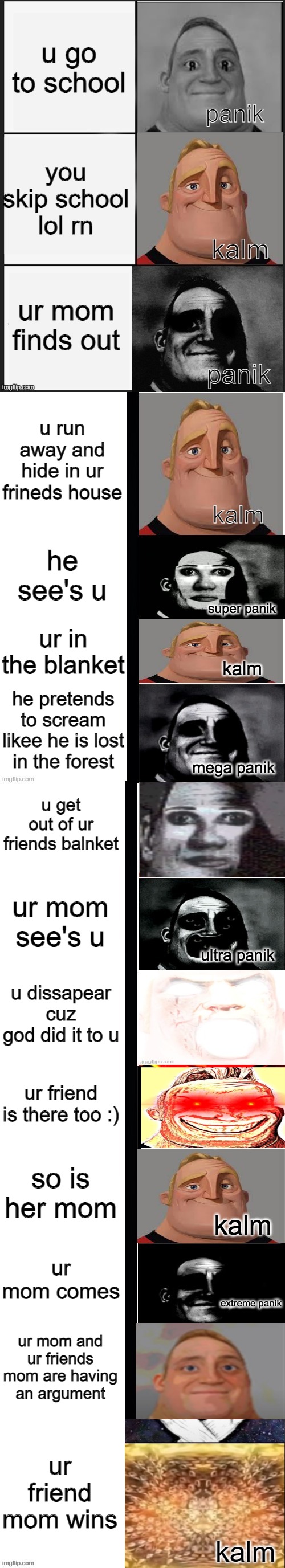 ur mom stupid |  u go to school; you skip school lol rn; ur mom finds out; u run away and hide in ur frineds house; he see's u; ur in the blanket; he pretends to scream likee he is lost in the forest; u get out of ur friends balnket; ur mom see's u; u dissapear cuz god did it to u; ur friend is there too :); so is her mom; ur mom comes; ur mom and ur friends mom are having an argument; ur friend mom wins; kalm | image tagged in panik kalm panik mr incredible 2nd extended | made w/ Imgflip meme maker
