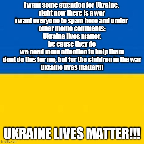 some attention for Ukraine lives matter!!! | i want some attention for Ukraine. 
right now there is a war
i want everyone to spam here and under 
other meme comments:
Ukraine lives matter.
be cause they do
we need more attention to help them
dont do this for me, but for the children in the war
Ukraine lives matter!!! UKRAINE LIVES MATTER!!! | image tagged in ukrainian lives matter,child support,stop the war | made w/ Imgflip meme maker