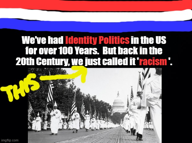 IDENTITY POLITICS | Identity Politics; We've had Identity Politics in the US
for over 100 Years.  But back in the
20th Century, we just called it 'racis     '. racism | image tagged in identity politics,kkk,liberals,liberal logic,biden,racism | made w/ Imgflip meme maker