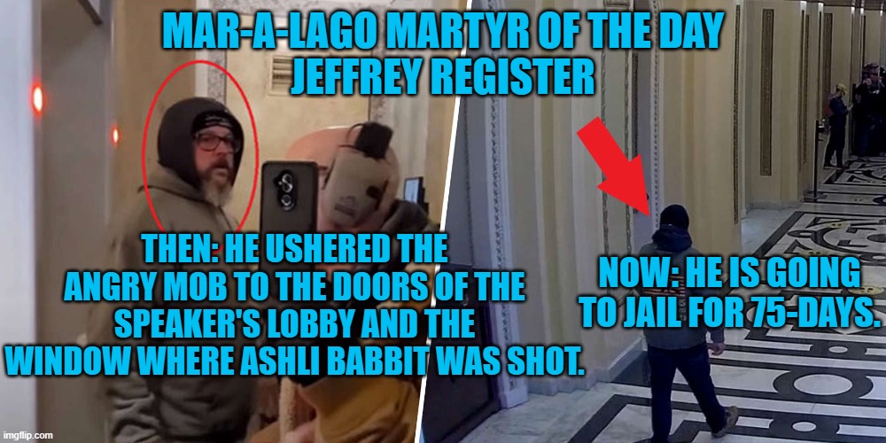 Joked about a bumper sticker saying: "Proud parent of a Capitol Insurrectionist." | MAR-A-LAGO MARTYR OF THE DAY
JEFFREY REGISTER; THEN: HE USHERED THE ANGRY MOB TO THE DOORS OF THE SPEAKER'S LOBBY AND THE WINDOW WHERE ASHLI BABBIT WAS SHOT. NOW: HE IS GOING TO JAIL FOR 75-DAYS. | image tagged in politics | made w/ Imgflip meme maker