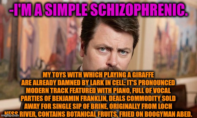 -I'm saying openly. | -I'M A SIMPLE SCHIZOPHRENIC. MY TOYS WITH WHICH PLAYING A GIRAFFE ARE ALREADY DAMNED BY LARK IN CELL: IT'S PRONOUNCED MODERN TRACK FEATURED WITH PIANO, FULL OF VOCAL PARTIES OF BENJAMIN FRANKLIN, DEALS COMMODITY SOLD AWAY FOR SINGLE SIP OF BRINE, ORIGINALLY FROM LOCH NESS RIVER, CONTAINS BOTANICAL FRUITS, FRIED ON BOOGYMAN ABED. | image tagged in i'm a simple man,ron swanson,gollum schizophrenia,free speech,mental illness,loch ness monster | made w/ Imgflip meme maker