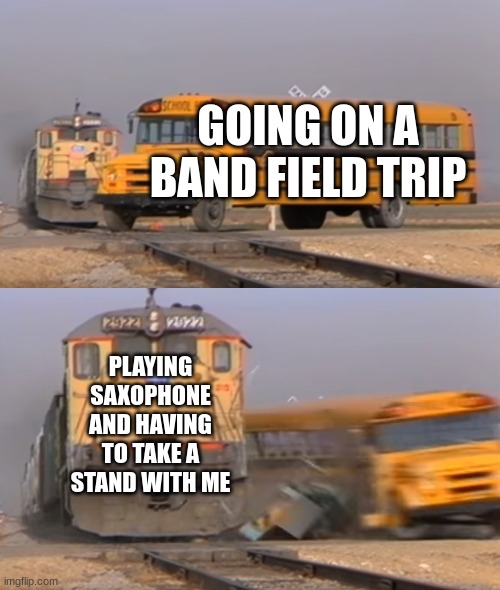 A train hitting a school bus | GOING ON A BAND FIELD TRIP; PLAYING SAXOPHONE AND HAVING TO TAKE A STAND WITH ME | image tagged in a train hitting a school bus | made w/ Imgflip meme maker