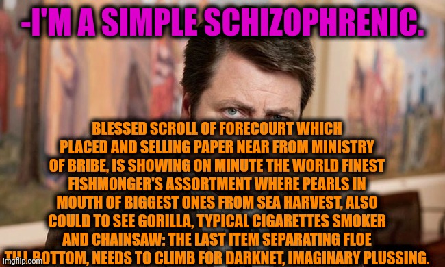 -My tirade updated. | -I'M A SIMPLE SCHIZOPHRENIC. BLESSED SCROLL OF FORECOURT WHICH PLACED AND SELLING PAPER NEAR FROM MINISTRY OF BRIBE, IS SHOWING ON MINUTE THE WORLD FINEST FISHMONGER'S ASSORTMENT WHERE PEARLS IN MOUTH OF BIGGEST ONES FROM SEA HARVEST, ALSO COULD TO SEE GORILLA, TYPICAL CIGARETTES SMOKER AND CHAINSAW: THE LAST ITEM SEPARATING FLOE TILL BOTTOM, NEEDS TO CLIMB FOR DARKNET, IMAGINARY PLUSSING. | image tagged in i'm a simple man,ron swanson,gollum schizophrenia,mental illness,speechless stickman,seafood | made w/ Imgflip meme maker