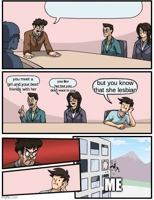 Boardroom Meeting Suggestion Meme | you meet a girl and your best friends with her; you like her but you don't want to say; but you know that she lesbian; ME | image tagged in memes,boardroom meeting suggestion | made w/ Imgflip meme maker