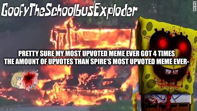 GoofyTheSchoolbusExploder's Announcement Template | PRETTY SURE MY MOST UPVOTED MEME EVER GOT 4 TIMES THE AMOUNT OF UPVOTES THAN SPIRE'S MOST UPVOTED MEME EVER- | image tagged in goofytheschoolbusexploder's announcement template | made w/ Imgflip meme maker