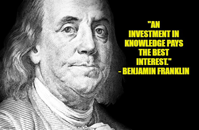 "An investment in knowledge pays the best interest."- Benjamin Franklin | "AN INVESTMENT IN KNOWLEDGE PAYS THE BEST INTEREST."
- BENJAMIN FRANKLIN | image tagged in political meme,benjamin franklin,founding fathers,inspirational quote,conservative | made w/ Imgflip meme maker