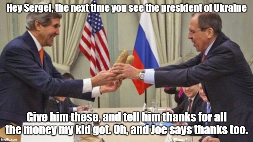 Mr. Potato Face John Kerry with Russia Foreign Affairs Minister Sergei Lavrov | Hey Sergei, the next time you see the president of Ukraine; Give him these, and tell him thanks for all the money my kid got. Oh, and Joe says thanks too. | image tagged in sergei lavrov,john kerry,ukraine,russia invasion | made w/ Imgflip meme maker