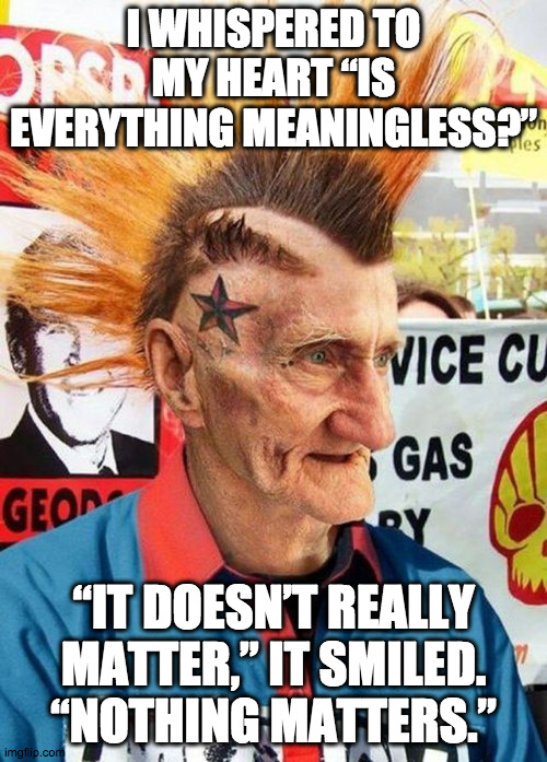 Grandpa, what were the all ages shows like when you were a kid? | I WHISPERED TO MY HEART “IS EVERYTHING MEANINGLESS?”; “IT DOESN’T REALLY MATTER,” IT SMILED. “NOTHING MATTERS.” | image tagged in punk grampa,nihilism,anarchy,punk rock,emotional damage | made w/ Imgflip meme maker