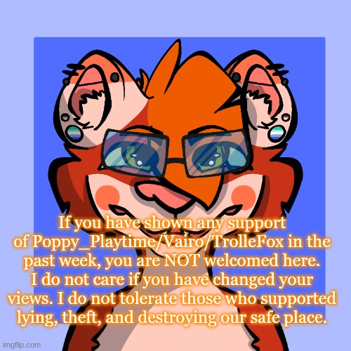 You can talk to me if its needed that badly. | If you have shown any support of Poppy_Playtime/Vairo/TrolleFox in the past week, you are NOT welcomed here. I do not care if you have changed your views. I do not tolerate those who supported lying, theft, and destroying our safe place. | made w/ Imgflip meme maker