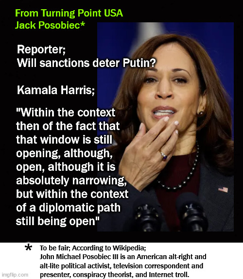 Understanding Kamala | From Turning Point USA
Jack Posobiec*; Reporter; 
Will sanctions deter Putin?
 
Kamala Harris;; "Within the context 
then of the fact that 
that window is still 
opening, although, 
open, although it is 
absolutely narrowing, 
but within the context 
of a diplomatic path 
still being open"; *; To be fair; According to Wikipedia;
John Michael Posobiec III is an American alt-right and
alt-lite political activist, television correspondent and 
presenter, conspiracy theorist, and Internet troll. | image tagged in kamala harris | made w/ Imgflip meme maker