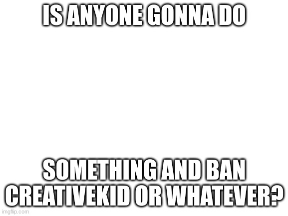 I get some of you owners and mods might be busy but I was wondering | IS ANYONE GONNA DO; SOMETHING AND BAN CREATIVEKID OR WHATEVER? | image tagged in blank white template,smg4 | made w/ Imgflip meme maker