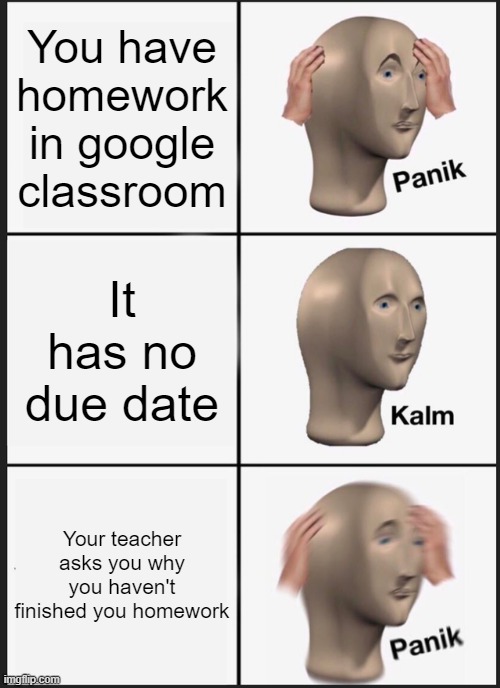 Panik Kalm Panik | You have homework in google classroom; It has no due date; Your teacher asks you why you haven't finished you homework | image tagged in memes,panik kalm panik | made w/ Imgflip meme maker