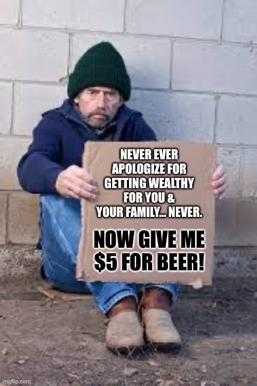 Never ever apologize for getting wealthy for you & your family… Never. |  NEVER EVER APOLOGIZE FOR GETTING WEALTHY FOR YOU & YOUR FAMILY… NEVER. NOW GIVE ME $5 FOR BEER! | image tagged in homeless sign,thug life,life hack,life lessons,memes | made w/ Imgflip meme maker