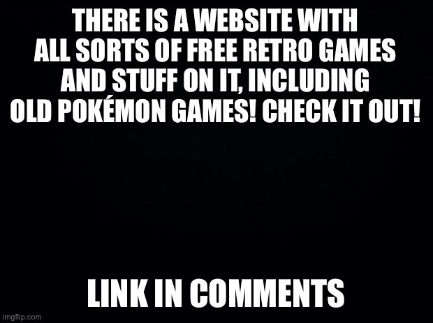 It’s incredible! | THERE IS A WEBSITE WITH ALL SORTS OF FREE RETRO GAMES AND STUFF ON IT, INCLUDING OLD POKÉMON GAMES! CHECK IT OUT! LINK IN COMMENTS | image tagged in black background | made w/ Imgflip meme maker