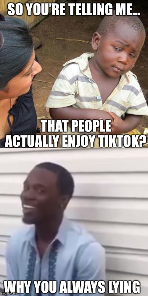 I would put this is War against TikTok, but submissions are disabled for some reason | SO YOU’RE TELLING ME... THAT PEOPLE ACTUALLY ENJOY TIKTOK? WHY YOU ALWAYS LYING | image tagged in memes,third world skeptical kid,why you always lying | made w/ Imgflip meme maker