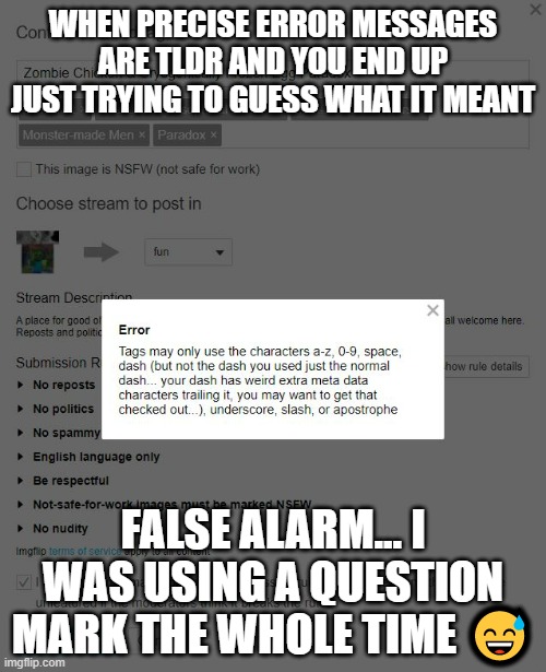 ? ? | WHEN PRECISE ERROR MESSAGES ARE TLDR AND YOU END UP JUST TRYING TO GUESS WHAT IT MEANT; FALSE ALARM... I WAS USING A QUESTION MARK THE WHOLE TIME 😅 | image tagged in tldr but should have r more closely,meta conspiracy question mark,lol at myself,really4fun,work around | made w/ Imgflip meme maker