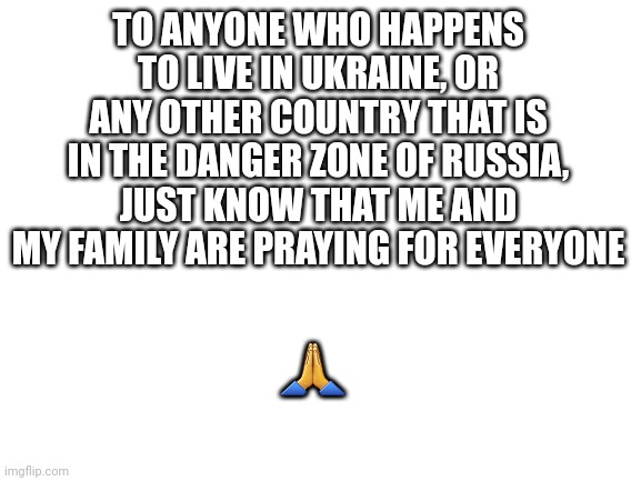 Repost if you feel bad | TO ANYONE WHO HAPPENS TO LIVE IN UKRAINE, OR ANY OTHER COUNTRY THAT IS IN THE DANGER ZONE OF RUSSIA, JUST KNOW THAT ME AND MY FAMILY ARE PRAYING FOR EVERYONE; 🙏 | image tagged in blank white template | made w/ Imgflip meme maker