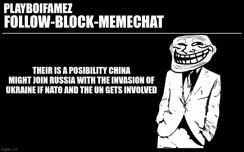 and with china at war it'll disrupt mass trades to the west and america will join starting ww3 | THEIR IS A POSIBILITY CHINA MIGHT JOIN RUSSIA WITH THE INVASION OF UKRAINE IF NATO AND THE UN GETS INVOLVED | image tagged in trollers font | made w/ Imgflip meme maker