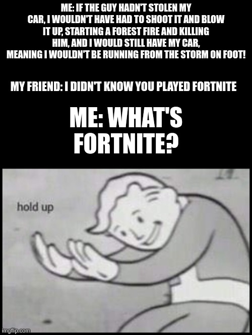 Wait a minute... | ME: IF THE GUY HADN'T STOLEN MY CAR, I WOULDN'T HAVE HAD TO SHOOT IT AND BLOW IT UP, STARTING A FOREST FIRE AND KILLING HIM, AND I WOULD STILL HAVE MY CAR, MEANING I WOULDN'T BE RUNNING FROM THE STORM ON FOOT! MY FRIEND: I DIDN'T KNOW YOU PLAYED FORTNITE; ME: WHAT'S FORTNITE? | image tagged in fallout hold up- space on top,memes,meme,fortnite,gaming,hold up | made w/ Imgflip meme maker