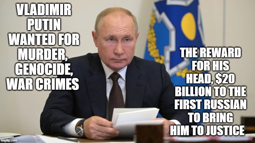 THE REWARD FOR HIS HEAD, $20 BILLION TO THE FIRST RUSSIAN TO BRING HIM TO JUSTICE; VLADIMIR PUTIN WANTED FOR MURDER,  GENOCIDE, WAR CRIMES | image tagged in vladimir putin | made w/ Imgflip meme maker