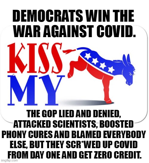 Promises made, promises kept. | DEMOCRATS WIN THE 
WAR AGAINST COVID. THE GOP LIED AND DENIED, 
ATTACKED SCIENTISTS, BOOSTED 
PHONY CURES AND BLAMED EVERYBODY 
ELSE, BUT THEY SCR*WED UP COVID 
FROM DAY ONE AND GET ZERO CREDIT. | image tagged in democrats,strong,smart,winners,republicans,losers | made w/ Imgflip meme maker