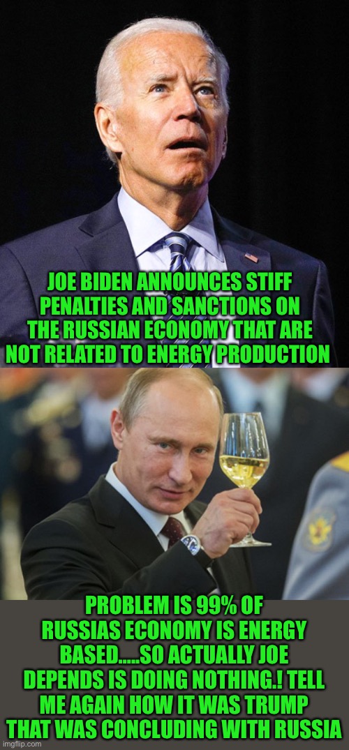 Bad as it is Joe can still make it worse | JOE BIDEN ANNOUNCES STIFF PENALTIES AND SANCTIONS ON THE RUSSIAN ECONOMY THAT ARE NOT RELATED TO ENERGY PRODUCTION; PROBLEM IS 99% OF RUSSIAS ECONOMY IS ENERGY BASED…..SO ACTUALLY JOE DEPENDS IS DOING NOTHING.! TELL ME AGAIN HOW IT WAS TRUMP THAT WAS CONCLUDING WITH RUSSIA | image tagged in joe biden,putin cheers | made w/ Imgflip meme maker