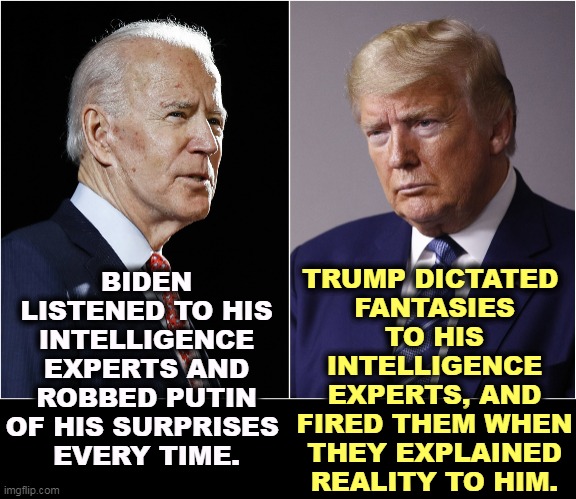 Biden Reality. Trump Fantasy. | TRUMP DICTATED 
FANTASIES TO HIS INTELLIGENCE EXPERTS, AND FIRED THEM WHEN THEY EXPLAINED REALITY TO HIM. BIDEN LISTENED TO HIS INTELLIGENCE EXPERTS AND ROBBED PUTIN OF HIS SURPRISES 
EVERY TIME. | image tagged in biden / trump,biden,reality,trump,fantasy | made w/ Imgflip meme maker