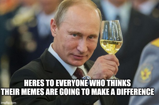 Putin Cheers | HERES TO EVERYONE WHO THINKS THEIR MEMES ARE GOING TO MAKE A DIFFERENCE | image tagged in putin cheers | made w/ Imgflip meme maker