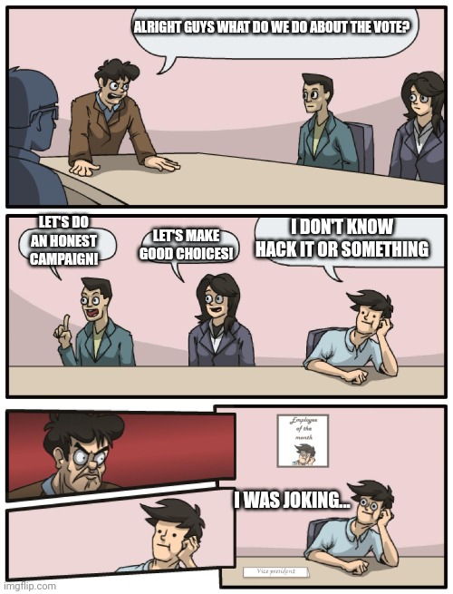 ... | ALRIGHT GUYS WHAT DO WE DO ABOUT THE VOTE? I DON'T KNOW HACK IT OR SOMETHING; LET'S DO AN HONEST CAMPAIGN! LET'S MAKE GOOD CHOICES! I WAS JOKING... | image tagged in boardroom meeting unexpected ending | made w/ Imgflip meme maker