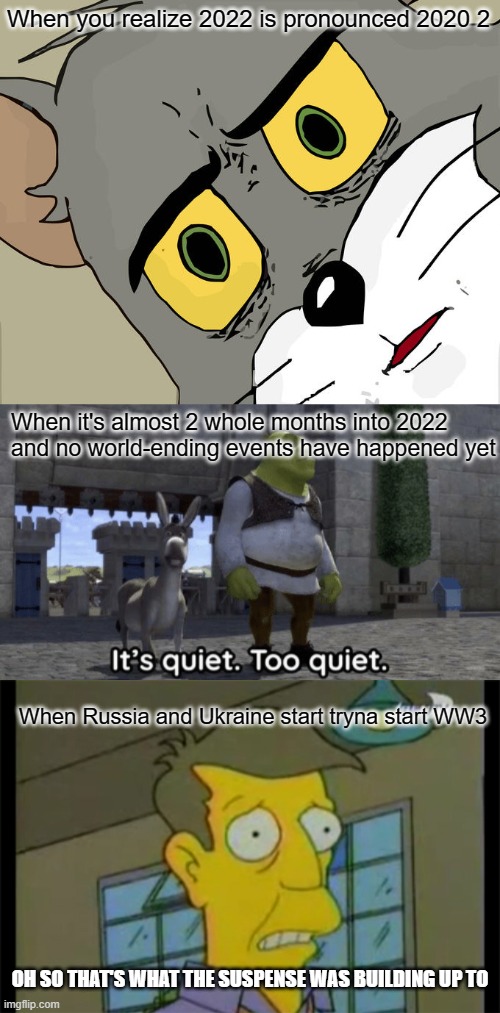 So that's why it was quiet for so long... (i dont think this really belongs in fun stream but idk where else to put it) | When you realize 2022 is pronounced 2020 2; When it's almost 2 whole months into 2022 and no world-ending events have happened yet; When Russia and Ukraine start tryna start WW3; OH SO THAT'S WHAT THE SUSPENSE WAS BUILDING UP TO | image tagged in memes,unsettled tom,it s quiet too quiet shrek,oh thats much worse,ww3 | made w/ Imgflip meme maker