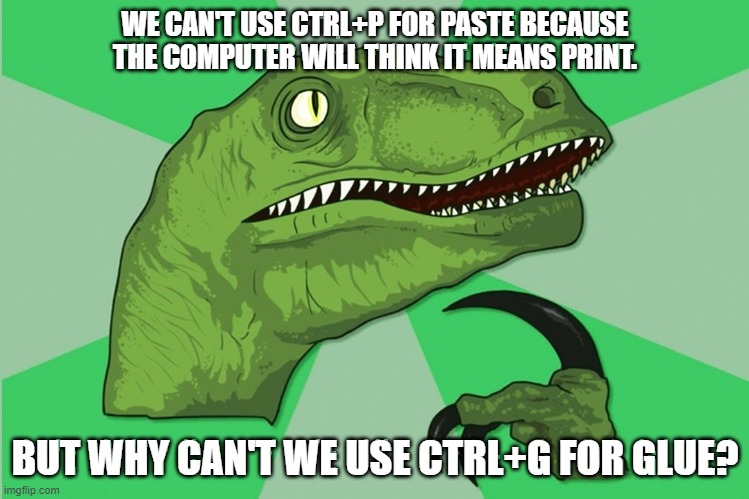 new philosoraptor | WE CAN'T USE CTRL+P FOR PASTE BECAUSE THE COMPUTER WILL THINK IT MEANS PRINT. BUT WHY CAN'T WE USE CTRL+G FOR GLUE? | image tagged in new philosoraptor | made w/ Imgflip meme maker
