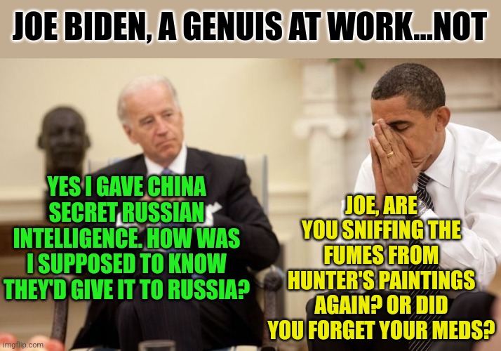 China is no friend to the US. When will liberals learn this? Never, they are too enamored with communism and China money. | JOE BIDEN, A GENUIS AT WORK...NOT; JOE, ARE YOU SNIFFING THE FUMES FROM HUNTER'S PAINTINGS AGAIN? OR DID YOU FORGET YOUR MEDS? YES I GAVE CHINA SECRET RUSSIAN INTELLIGENCE. HOW WAS I SUPPOSED TO KNOW THEY'D GIVE IT TO RUSSIA? | image tagged in biden obama,liberal logic,task failed successfully,china,wtf,seriously | made w/ Imgflip meme maker