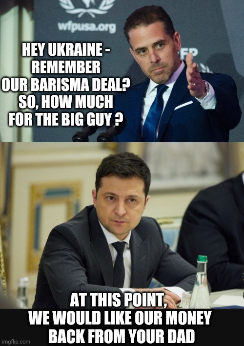 Barisma and The Big Guy | HEY UKRAINE -
REMEMBER OUR BARISMA DEAL?
SO, HOW MUCH FOR THE BIG GUY ? AT THIS POINT, 
WE WOULD LIKE OUR MONEY
 BACK FROM YOUR DAD | image tagged in biden,hunter,barisma,liberals,democrats,ukraine | made w/ Imgflip meme maker