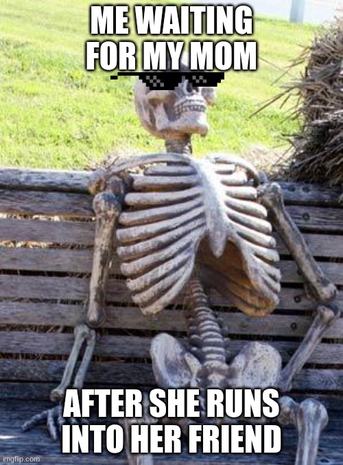 Waiting Skeleton | ME WAITING FOR MY MOM; AFTER SHE RUNS INTO HER FRIEND | image tagged in memes,waiting skeleton | made w/ Imgflip meme maker
