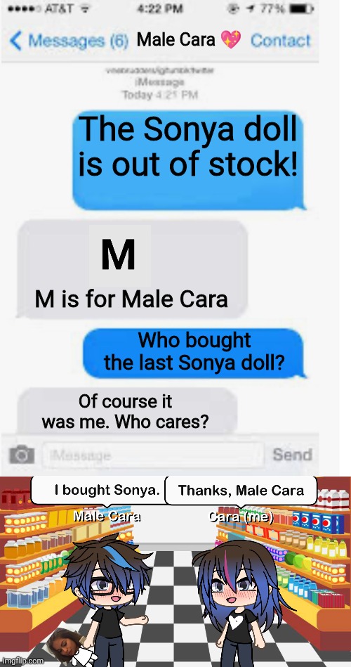 Sonya doll is OUT OF STOCK?! At least Male Cara bought the last one in stock. | Male Cara 💖; The Sonya doll is out of stock! M is for Male Cara; Who bought the last Sonya doll? Of course it was me. Who cares? | image tagged in blank text conversation,pop up school,memes,love,spring break | made w/ Imgflip meme maker