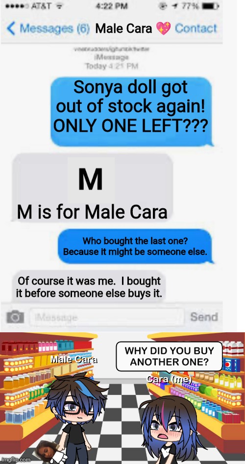 Male Cara bought ANOTHER SONYA DOLL?!?! | Male Cara 💖; Sonya doll got out of stock again! ONLY ONE LEFT??? M is for Male Cara; Who bought the last one? Because it might be someone else. Of course it was me.  I bought it before someone else buys it. | image tagged in blank text conversation,pop up school,love,memes,spring break | made w/ Imgflip meme maker