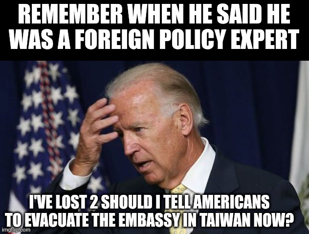 Joe Biden worries | REMEMBER WHEN HE SAID HE WAS A FOREIGN POLICY EXPERT; I'VE LOST 2 SHOULD I TELL AMERICANS TO EVACUATE THE EMBASSY IN TAIWAN NOW? | image tagged in joe biden worries | made w/ Imgflip meme maker